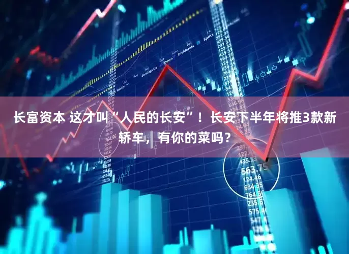 长富资本 这才叫“人民的长安”！长安下半年将推3款新轿车，有你的菜吗？