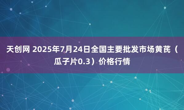 天创网 2025年7月24日全国主要批发市场黄芪（瓜子片0.3）价格行情