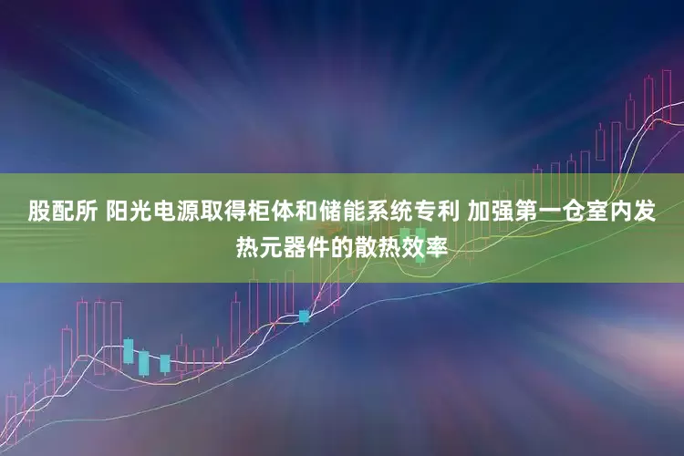 股配所 阳光电源取得柜体和储能系统专利 加强第一仓室内发热元器件的散热效率